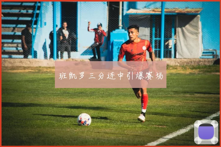 班凯罗三分连中引爆赛场