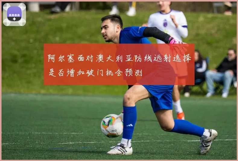 阿尔塞面对澳大利亚防线远射选择是否增加破门机会预测