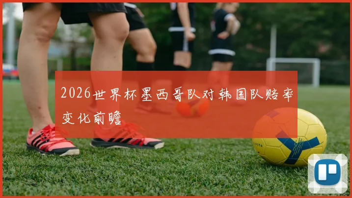 2026世界杯墨西哥队对韩国队赔率变化前瞻