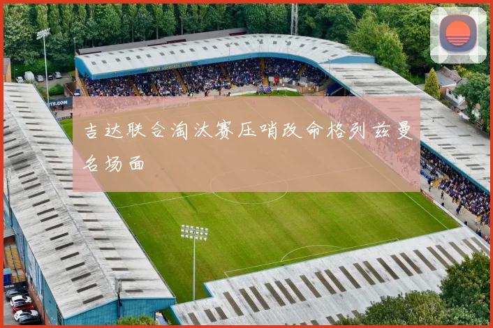 吉达联合淘汰赛压哨改命格列兹曼名场面