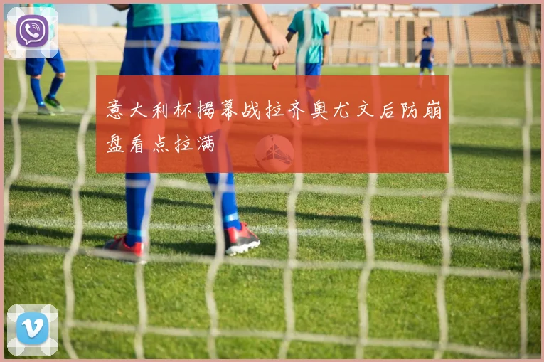 意大利杯揭幕战拉齐奥尤文后防崩盘看点拉满