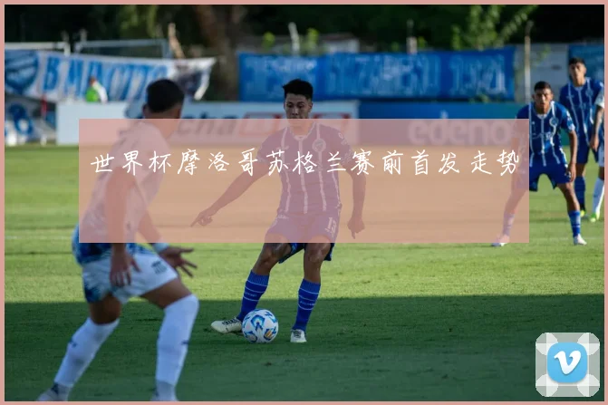 世界杯摩洛哥苏格兰赛前首发走势