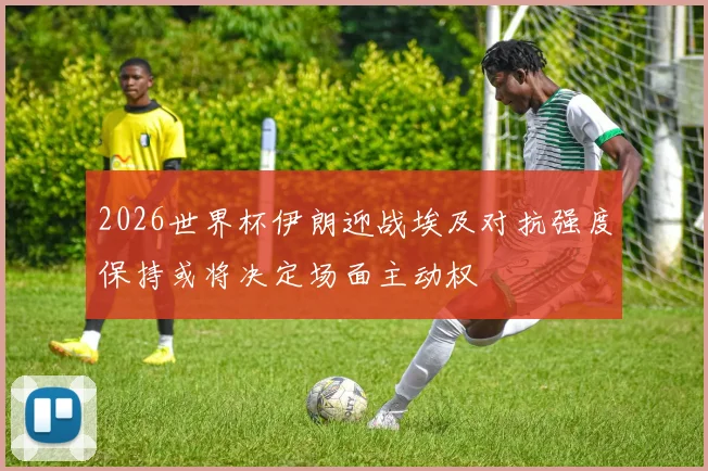 2026世界杯伊朗迎战埃及对抗强度保持或将决定场面主动权
