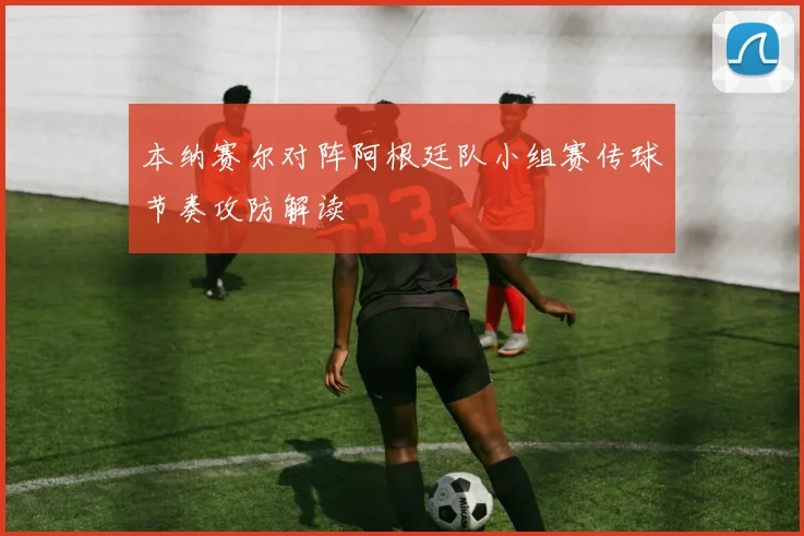本纳赛尔对阵阿根廷队小组赛传球节奏攻防解读