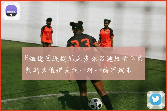 E组德国迎战厄瓜多尔吕迪格禁区内判断力值得关注一对一防守效果