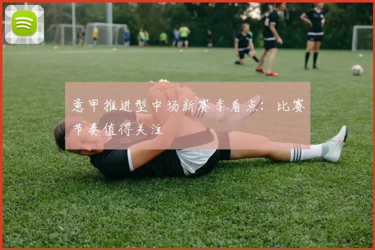 意甲推进型中场新赛季看点：比赛节奏值得关注