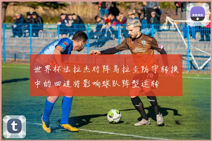 世界杯法拉杰对阵乌拉圭防守转换中的回追将影响球队阵型运转