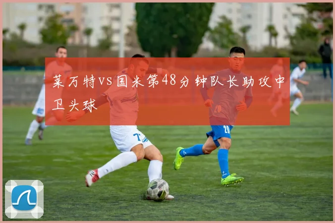 莱万特vs国米第48分钟队长助攻中卫头球