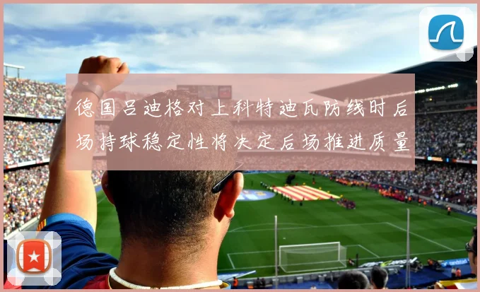 德国吕迪格对上科特迪瓦防线时后场持球稳定性将决定后场推进质量