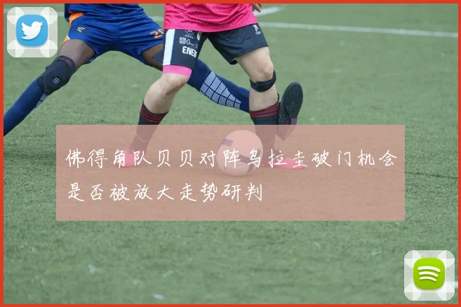 佛得角队贝贝对阵乌拉圭破门机会是否被放大走势研判