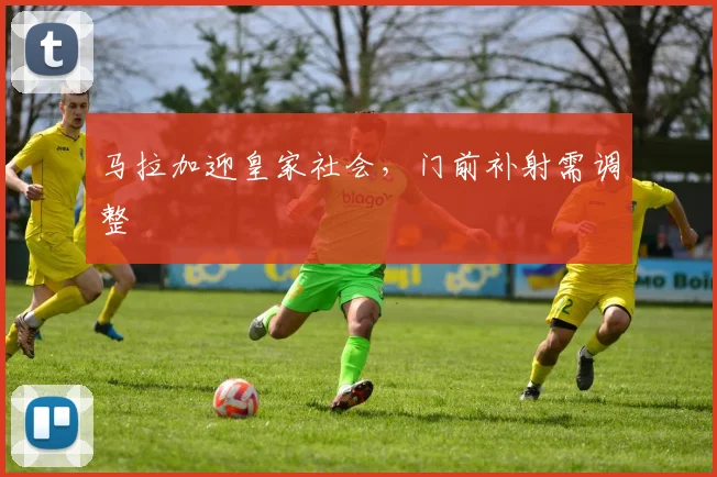 马拉加迎皇家社会，门前补射需调整