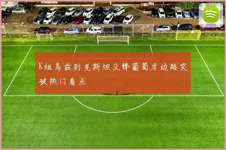 K组乌兹别克斯坦交锋葡萄牙边路突破热门看点